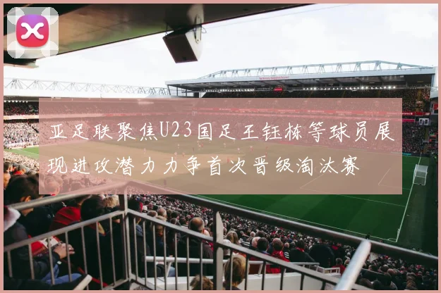 亚足联聚焦U23国足王钰栋等球员展现进攻潜力力争首次晋级淘汰赛