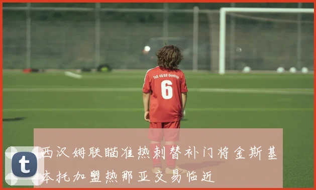 西汉姆联瞄准热刺替补门将金斯基本托加盟热那亚交易临近