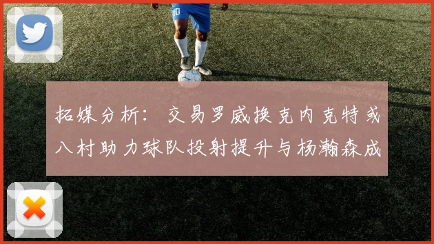 拓媒分析：交易罗威换克内克特或八村助力球队投射提升与杨瀚森成长