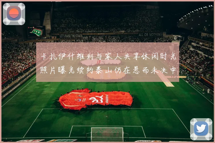 卡扎伊什维利与家人共享休闲时光照片曝光续约泰山仍在悬而未决中