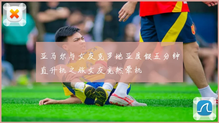 亚马尔与女友克罗地亚度假五分钟直升机之旅女友竟然晕机