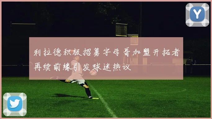 利拉德积极招募字母哥加盟开拓者再续前缘引发球迷热议