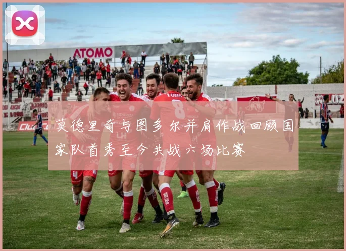 莫德里奇与图多尔并肩作战回顾国家队首秀至今共战六场比赛