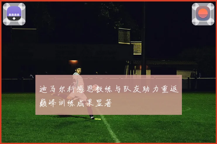 迪马尔科感恩教练与队友助力重返巅峰训练成果显著