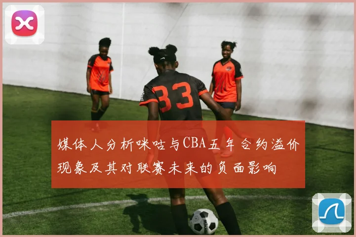 媒体人分析咪咕与CBA五年合约溢价现象及其对联赛未来的负面影响