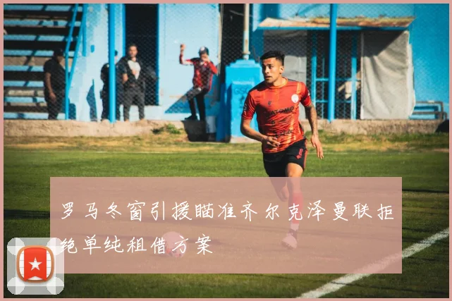 罗马冬窗引援瞄准齐尔克泽曼联拒绝单纯租借方案