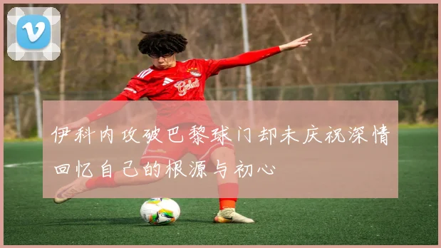 伊科内攻破巴黎球门却未庆祝深情回忆自己的根源与初心
