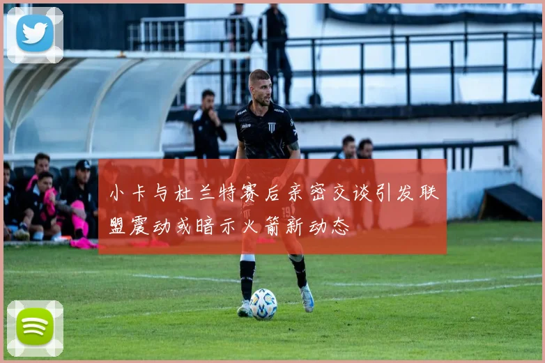 小卡与杜兰特赛后亲密交谈引发联盟震动或暗示火箭新动态