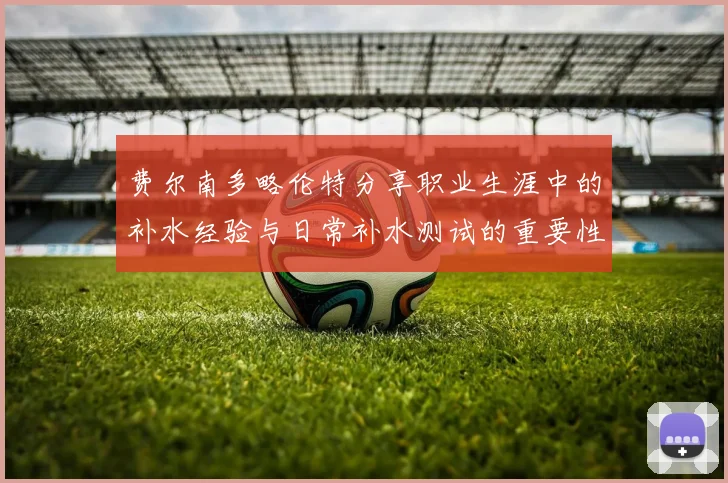 费尔南多略伦特分享职业生涯中的补水经验与日常补水测试的重要性