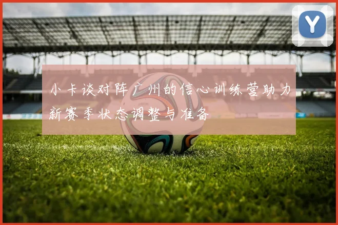 小卡谈对阵广州的信心训练营助力新赛季状态调整与准备