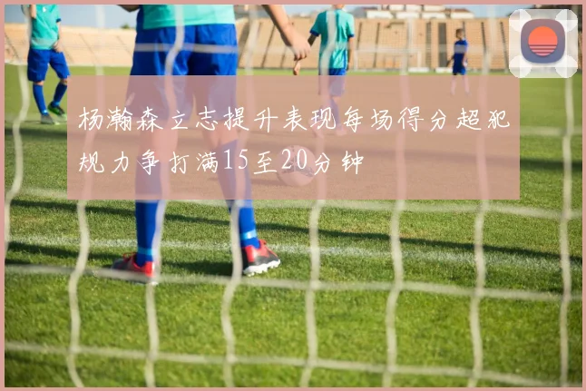 杨瀚森立志提升表现每场得分超犯规力争打满15至20分钟