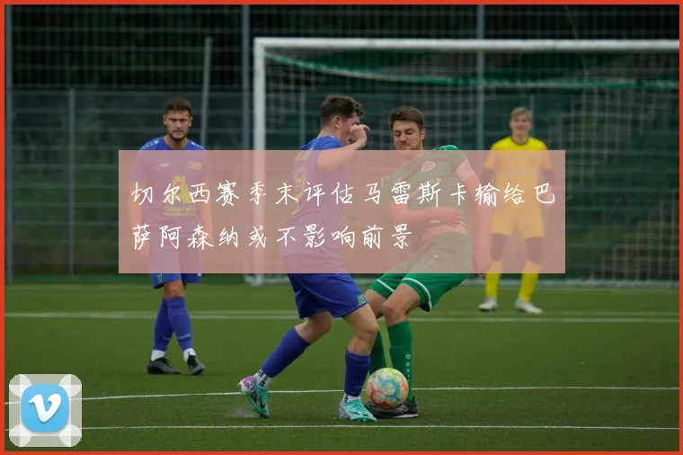 切尔西赛季末评估马雷斯卡输给巴萨阿森纳或不影响前景