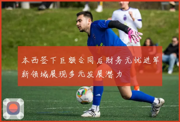 本西签下巨额合同后财务无忧进军新领域展现多元发展潜力