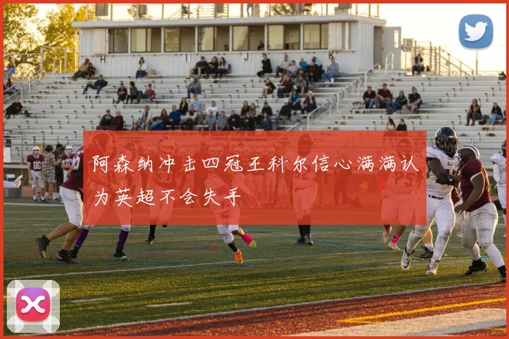 阿森纳冲击四冠王科尔信心满满认为英超不会失手
