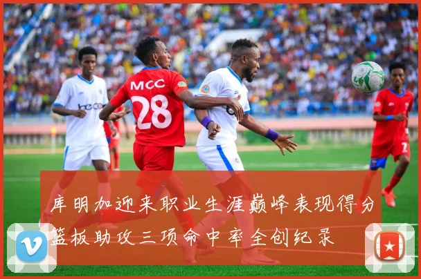 库明加迎来职业生涯巅峰表现得分篮板助攻三项命中率全创纪录
