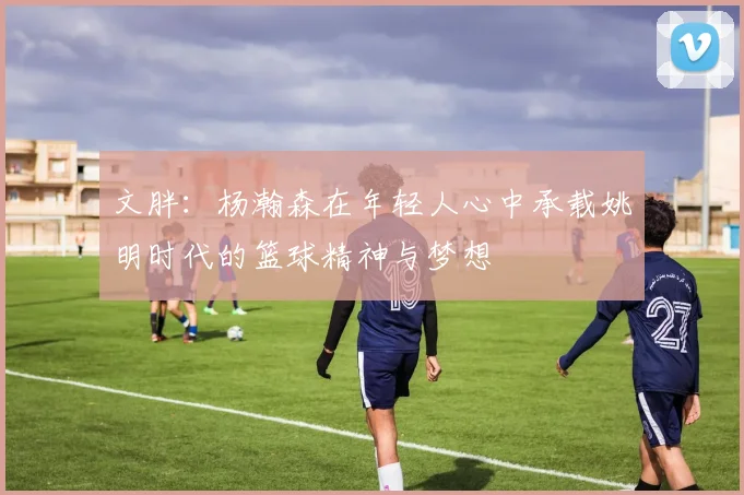 文胖：杨瀚森在年轻人心中承载姚明时代的篮球精神与梦想