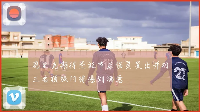 恩里克期待圣诞节后伤员复出并对三名顶级门将感到满意